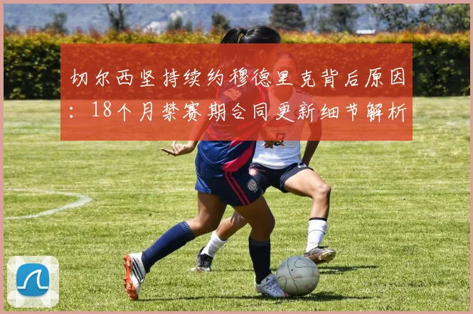 切尔西坚持续约穆德里克背后原因：18个月禁赛期合同更新细节解析