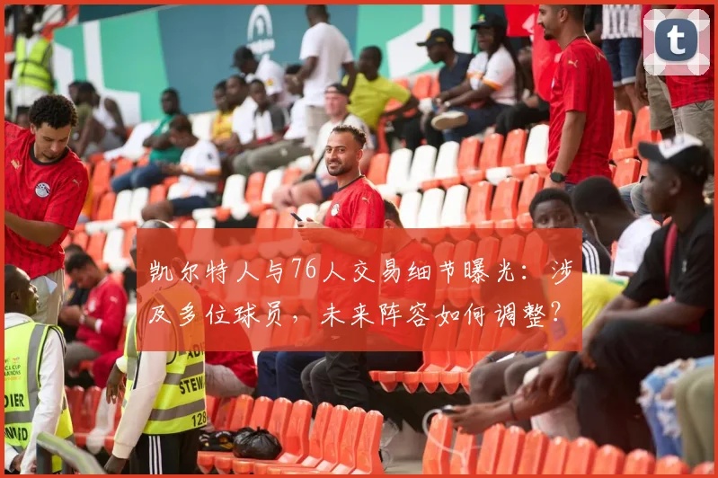凯尔特人与76人交易细节曝光:涉及多位球员,未来阵容如何调整?