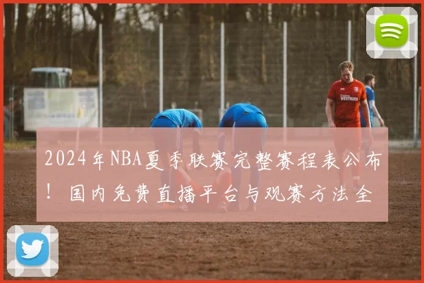 2024年NBA夏季联赛完整赛程表公布！国内免费直播平台与观赛方法全指南