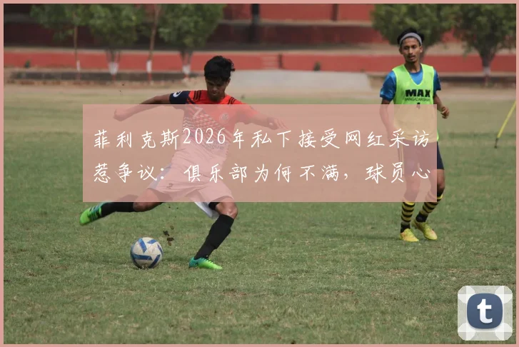 菲利克斯2026年私下接受网红采访惹争议：俱乐部为何不满，球员心态如何调整