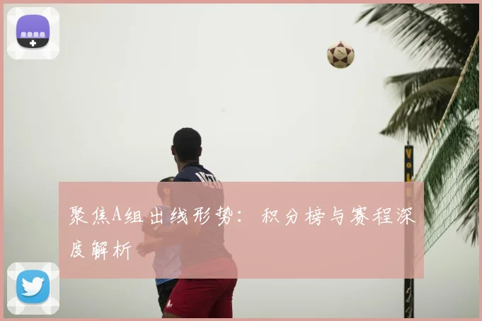 聚焦A组出线形势:积分榜与赛程深度解析