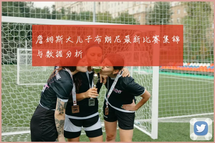 詹姆斯大儿子布朗尼最新比赛集锦与数据分析