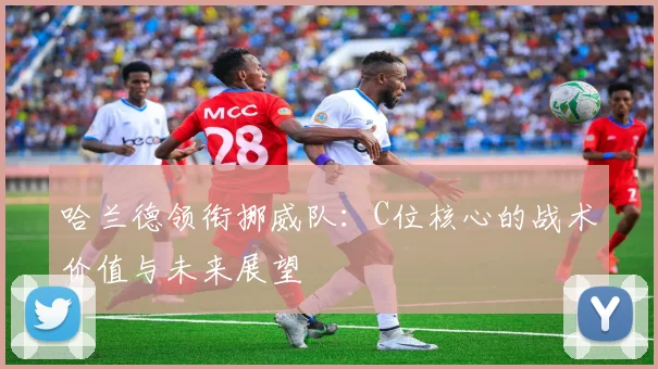 哈兰德领衔挪威队：C位核心的战术价值与未来展望