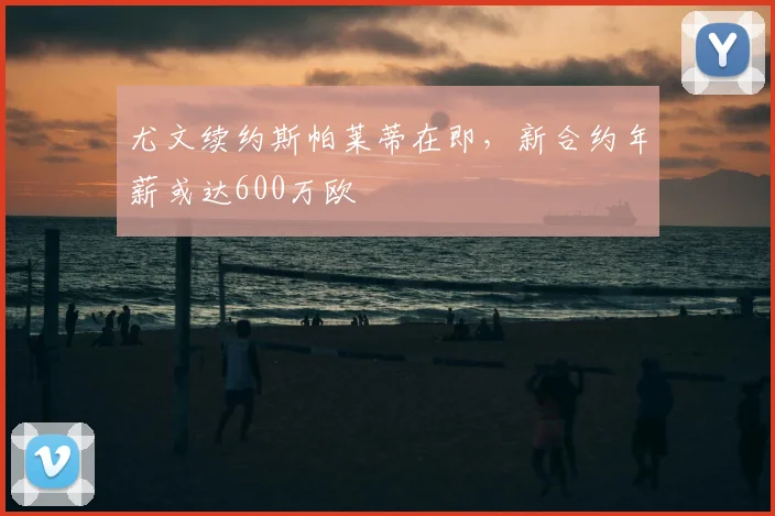 尤文续约斯帕莱蒂在即,新合约年薪或达600万欧