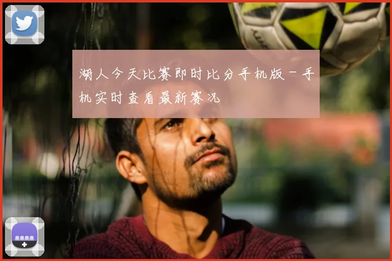 湖人今天比赛即时比分手机版 - 手机实时查看最新赛况