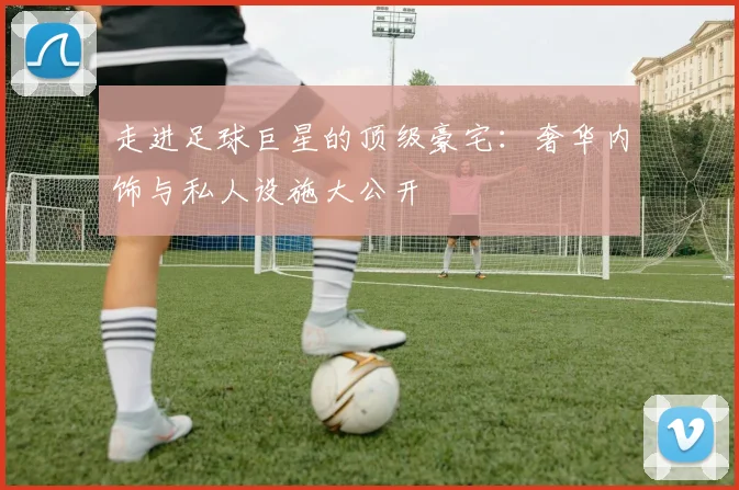 走进足球巨星的顶级豪宅：奢华内饰与私人设施大公开