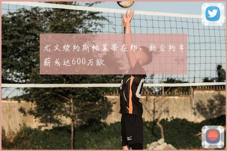 尤文续约斯帕莱蒂在即，新合约年薪或达600万欧