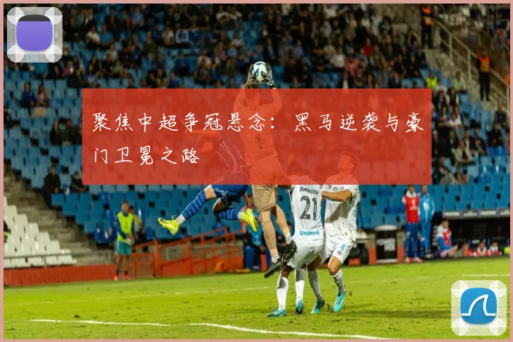 聚焦中超争冠悬念：黑马逆袭与豪门卫冕之路