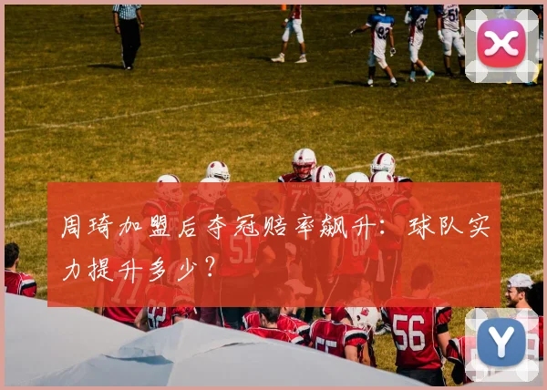 周琦加盟后夺冠赔率飙升：球队实力提升多少？