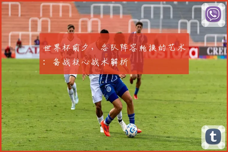 世界杯前夕，各队阵容轮换的艺术：备战核心战术解析