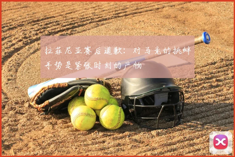 拉菲尼亚赛后道歉:对马竞的挑衅手势是紧张时刻的产物